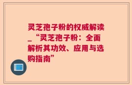 灵芝孢子粉的权威解读_“灵芝孢子粉：全面解析其功效、应用与选购指南”