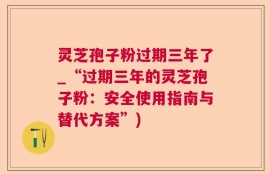 灵芝孢子粉过期三年了_“过期三年的灵芝孢子粉：安全使用指南与替代方案”)