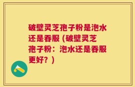 破壁灵芝孢子粉是泡水还是吞服 (破壁灵芝孢子粉：泡水还是吞服更好？)
