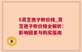 5灵芝孢子粉价钱_灵芝孢子粉价格全解析：影响因素与购买指南