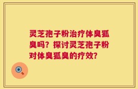 灵芝孢子粉治疗体臭狐臭吗？探讨灵芝孢子粉对体臭狐臭的疗效？
