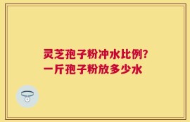 灵芝孢子粉冲水比例？一斤孢子粉放多少水