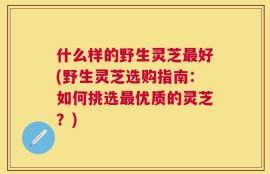 什么样的野生灵芝最好(野生灵芝选购指南：如何挑选最优质的灵芝？)