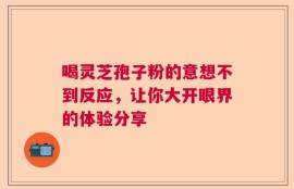 喝灵芝孢子粉的意想不到反应，让你大开眼界的体验分享