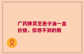 广药牌灵芝孢子油一盒价格，你想不到的数