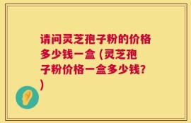 请问灵芝孢子粉的价格多少钱一盒 (灵芝孢子粉价格一盒多少钱？)