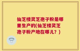 仙芝楼灵芝孢子粉是哪里生产的(仙芝楼灵芝孢子粉产地在哪儿？)