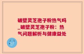 破壁灵芝孢子粉热气吗_破壁灵芝孢子粉：热气问题解析与健康益处