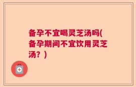 备孕不宜喝灵芝汤吗(备孕期间不宜饮用灵芝汤？)