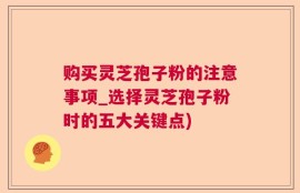 购买灵芝孢子粉的注意事项_选择灵芝孢子粉时的五大关键点)