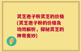 灵芝孢子粉灵芝的价格(灵芝孢子粉的价格及功效解析，探秘灵芝的神奇奥妙)