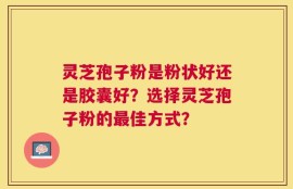 灵芝孢子粉是粉状好还是胶囊好？选择灵芝孢子粉的最佳方式？