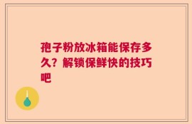 孢子粉放冰箱能保存多久？解锁保鲜快的技巧吧