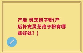 产后 灵芝孢子粉(产后补充灵芝孢子粉有哪些好处？)