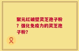 聚元红破壁灵芝孢子粉？强化免疫力的灵芝孢子粉？