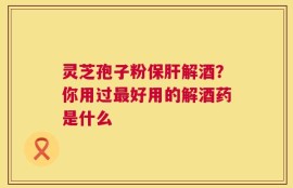 灵芝孢子粉保肝解酒？你用过最好用的解酒药是什么