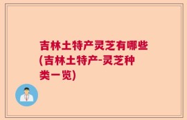 吉林土特产灵芝有哪些(吉林土特产-灵芝种类一览)