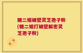 糖二姐破壁灵芝孢子粉(糖二姐打破壁解密灵芝孢子粉)