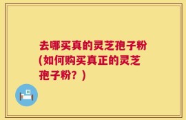 去哪买真的灵芝孢子粉(如何购买真正的灵芝孢子粉？)