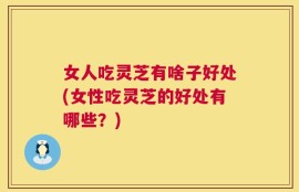 女人吃灵芝有啥子好处(女性吃灵芝的好处有哪些？)