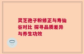 灵芝孢子粉修正与寿仙谷对比 探寻品质差异与养生功效