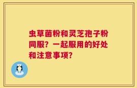 虫草菌粉和灵芝孢子粉同服？一起服用的好处和注意事项？