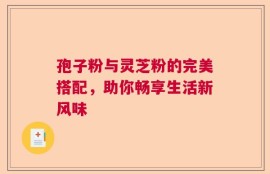 孢子粉与灵芝粉的完美搭配，助你畅享生活新风味