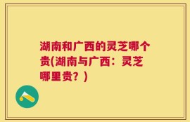 湖南和广西的灵芝哪个贵(湖南与广西：灵芝哪里贵？)