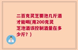 二百克灵芝要泡几斤酒才能喝(用200克灵芝泡酒该控制酒量在多少斤？)