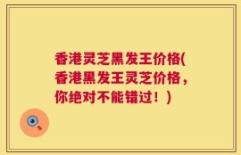 香港灵芝黑发王价格(香港黑发王灵芝价格，你绝对不能错过！)