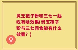 灵芝孢子粉和三七一起吃有啥效果(灵芝孢子粉与三七同食能有什么效果？)