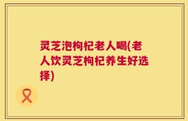 灵芝泡枸杞老人喝(老人饮灵芝枸杞养生好选择)