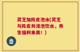 灵芝加陈皮泡水(灵芝与陈皮共浸泡饮水，养生福利来袭！)