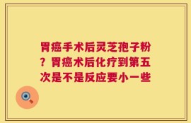胃癌手术后灵芝孢子粉？胃癌术后化疗到第五次是不是反应要小一些