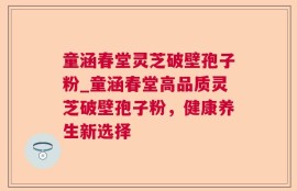 童涵春堂灵芝破壁孢子粉_童涵春堂高品质灵芝破壁孢子粉，健康养生新选择