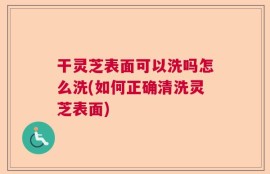 干灵芝表面可以洗吗怎么洗(如何正确清洗灵芝表面)