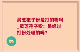 灵芝孢子粉是打的粉吗_灵芝孢子粉：是经过打粉处理的吗？