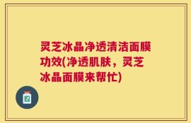 灵芝冰晶净透清洁面膜功效(净透肌肤，灵芝冰晶面膜来帮忙)