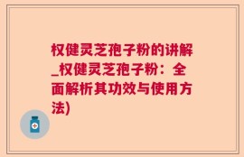 权健灵芝孢子粉的讲解_权健灵芝孢子粉：全面解析其功效与使用方法)
