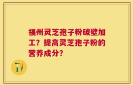福州灵芝孢子粉破壁加工？提高灵芝孢子粉的营养成分？