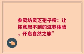 参灵坊灵芝孢子粉：让你意想不到的滋养体验，开启自然之旅”