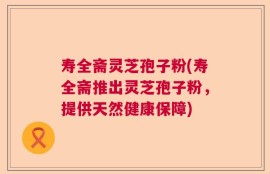 寿全斋灵芝孢子粉(寿全斋推出灵芝孢子粉，提供天然健康保障)