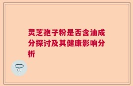 灵芝孢子粉是否含油成分探讨及其健康影响分析