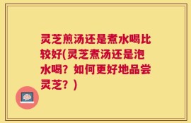 灵芝煎汤还是煮水喝比较好(灵芝煮汤还是泡水喝？如何更好地品尝灵芝？)