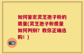 如何鉴定灵芝孢子粉的质量(灵芝孢子粉质量如何判别？教你正确选购！)