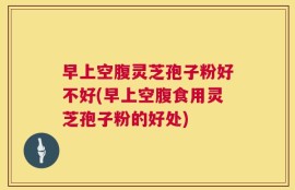 早上空腹灵芝孢子粉好不好(早上空腹食用灵芝孢子粉的好处)