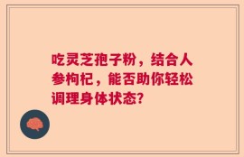 吃灵芝孢子粉，结合人参枸杞，能否助你轻松调理身体状态？