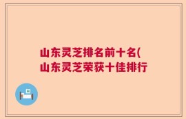 山东灵芝排名前十名(山东灵芝荣获十佳排行