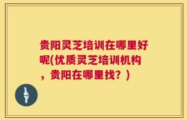 贵阳灵芝培训在哪里好呢(优质灵芝培训机构，贵阳在哪里找？)