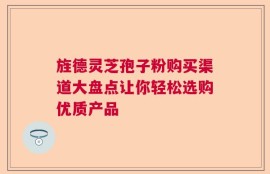 旌德灵芝孢子粉购买渠道大盘点让你轻松选购优质产品